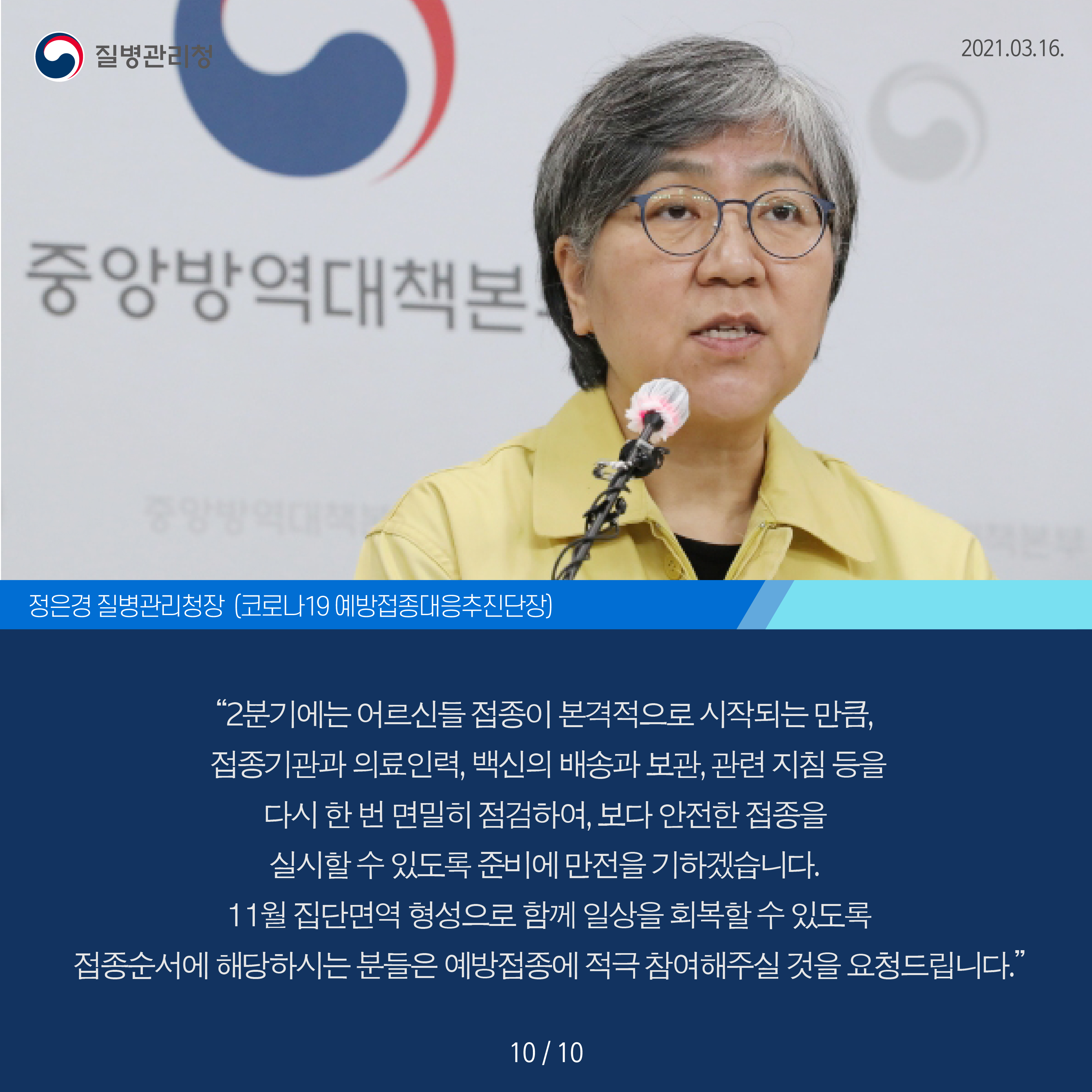 정은경 질병관리처장 코로나 19 예방접종대응추진단장 2분기에는 어르신들 접종이 본격적으로 시작되는 만큼, 접종기관과 의료인력, 백신의 배송과 보관, 관련 지침 등을 다시 한 번 면밀히 점검하여, 보다 안전한 접종을 실시할 수 있도록 준비에 만전을 가하겠습니다. 11월 집단면역 형성으로 함께 일상을 회복할 수 있도록 접종순서에 해당하시는 분들은 예방접종에 적극 참여해주실 것을 요청드립니다.